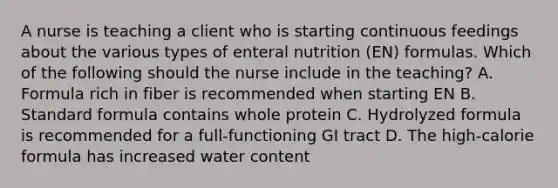 A nurse is teaching a client who is starting continuous feedings about the various types of enteral nutrition (EN) formulas. Which of the following should the nurse include in the teaching? A. Formula rich in fiber is recommended when starting EN B. Standard formula contains whole protein C. Hydrolyzed formula is recommended for a full-functioning GI tract D. The high-calorie formula has increased water content