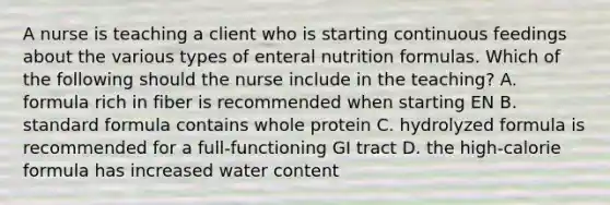 A nurse is teaching a client who is starting continuous feedings about the various types of enteral nutrition formulas. Which of the following should the nurse include in the teaching? A. formula rich in fiber is recommended when starting EN B. standard formula contains whole protein C. hydrolyzed formula is recommended for a full-functioning GI tract D. the high-calorie formula has increased water content