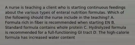 A nurse is teaching a client who is starting continuous feedings about the various types of enteral nutrition formulas. Which of the following should the nurse include in the teaching? A. Formula rich in fiber is recommended when starting EN B. Standard formula contains whole protein C. Hydrolyzed formula is recommended for a full-functioning GI tract D. The high-calorie formula has increased water content