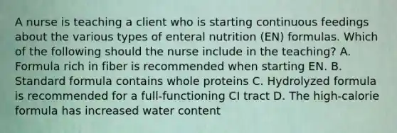 A nurse is teaching a client who is starting continuous feedings about the various types of enteral nutrition (EN) formulas. Which of the following should the nurse include in the teaching? A. Formula rich in fiber is recommended when starting EN. B. Standard formula contains whole proteins C. Hydrolyzed formula is recommended for a full-functioning CI tract D. The high-calorie formula has increased water content