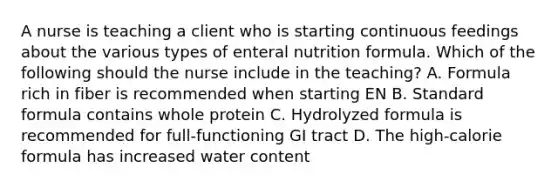 A nurse is teaching a client who is starting continuous feedings about the various types of enteral nutrition formula. Which of the following should the nurse include in the teaching? A. Formula rich in fiber is recommended when starting EN B. Standard formula contains whole protein C. Hydrolyzed formula is recommended for full-functioning GI tract D. The high-calorie formula has increased water content