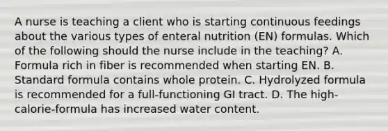 A nurse is teaching a client who is starting continuous feedings about the various types of enteral nutrition (EN) formulas. Which of the following should the nurse include in the teaching? A. Formula rich in fiber is recommended when starting EN. B. Standard formula contains whole protein. C. Hydrolyzed formula is recommended for a full-functioning GI tract. D. The high-calorie-formula has increased water content.