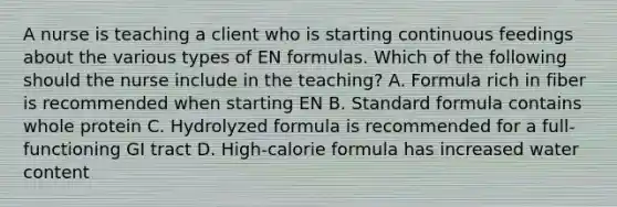 A nurse is teaching a client who is starting continuous feedings about the various types of EN formulas. Which of the following should the nurse include in the teaching? A. Formula rich in fiber is recommended when starting EN B. Standard formula contains whole protein C. Hydrolyzed formula is recommended for a full-functioning GI tract D. High-calorie formula has increased water content