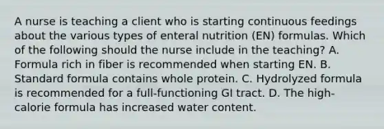 A nurse is teaching a client who is starting continuous feedings about the various types of enteral nutrition (EN) formulas. Which of the following should the nurse include in the teaching? A. Formula rich in fiber is recommended when starting EN. B. Standard formula contains whole protein. C. Hydrolyzed formula is recommended for a full-functioning GI tract. D. The high-calorie formula has increased water content.