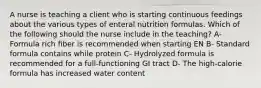 A nurse is teaching a client who is starting continuous feedings about the various types of enteral nutrition formulas. Which of the following should the nurse include in the teaching? A- Formula rich fiber is recommended when starting EN B- Standard formula contains while protein C- Hydrolyzed formula is recommended for a full-functioning GI tract D- The high-calorie formula has increased water content