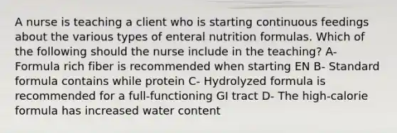 A nurse is teaching a client who is starting continuous feedings about the various types of enteral nutrition formulas. Which of the following should the nurse include in the teaching? A- Formula rich fiber is recommended when starting EN B- Standard formula contains while protein C- Hydrolyzed formula is recommended for a full-functioning GI tract D- The high-calorie formula has increased water content