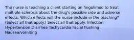 The nurse is teaching a client starting on fingolimod to treat multiple sclerosis about the drug's possible side and adverse effects. Which effects will the nurse include in the teaching? (Select all that apply.) Select all that apply. Infection Hypertension Diarrhea Tachycardia Facial flushing Nausea/vomiting