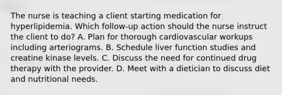 The nurse is teaching a client starting medication for hyperlipidemia. Which​ follow-up action should the nurse instruct the client to​ do? A. Plan for thorough cardiovascular workups including arteriograms. B. Schedule liver function studies and creatine kinase levels. C. Discuss the need for continued drug therapy with the provider. D. Meet with a dietician to discuss diet and nutritional needs.