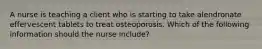 A nurse is teaching a client who is starting to take alendronate effervescent tablets to treat osteoporosis. Which of the following information should the nurse include?