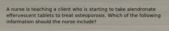 A nurse is teaching a client who is starting to take alendronate effervescent tablets to treat osteoporosis. Which of the following information should the nurse include?