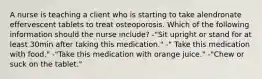 A nurse is teaching a client who is starting to take alendronate effervescent tablets to treat osteoporosis. Which of the following information should the nurse include? -"Sit upright or stand for at least 30min after taking this medication." -" Take this medication with food." -"Take this medication with orange juice." -"Chew or suck on the tablet."