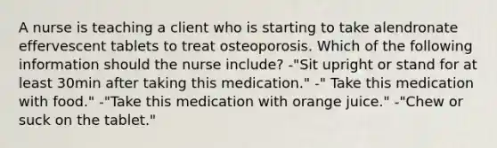 A nurse is teaching a client who is starting to take alendronate effervescent tablets to treat osteoporosis. Which of the following information should the nurse include? -"Sit upright or stand for at least 30min after taking this medication." -" Take this medication with food." -"Take this medication with orange juice." -"Chew or suck on the tablet."