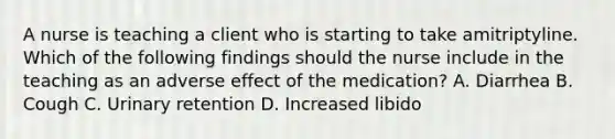 A nurse is teaching a client who is starting to take amitriptyline. Which of the following findings should the nurse include in the teaching as an adverse effect of the medication? A. Diarrhea B. Cough C. Urinary retention D. Increased libido