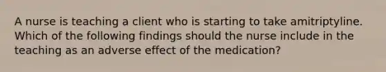 A nurse is teaching a client who is starting to take amitriptyline. Which of the following findings should the nurse include in the teaching as an adverse effect of the medication?