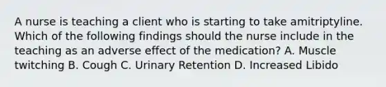 A nurse is teaching a client who is starting to take amitriptyline. Which of the following findings should the nurse include in the teaching as an adverse effect of the medication? A. Muscle twitching B. Cough C. Urinary Retention D. Increased Libido