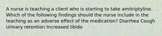 A nurse is teaching a client who is starting to take amitriptyline. Which of the following findings should the nurse include in the teaching as an adverse effect of the medication? Diarrhea Cough Urinary retention Increased libido