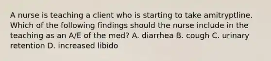 A nurse is teaching a client who is starting to take amitryptline. Which of the following findings should the nurse include in the teaching as an A/E of the med? A. diarrhea B. cough C. urinary retention D. increased libido