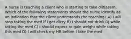 A nurse is teaching a client who is starting to take diltiazem. Which of the following statements should the nurse identify as an indication that the client understands the teaching? A) I will stop taking the med if I get dizzy B) I should not drink OJ while taking the med C) I should expect to gain weight while taking this med D) I will check my HR before I take the med