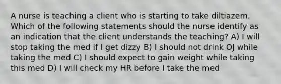 A nurse is teaching a client who is starting to take diltiazem. Which of the following statements should the nurse identify as an indication that the client understands the teaching? A) I will stop taking the med if I get dizzy B) I should not drink OJ while taking the med C) I should expect to gain weight while taking this med D) I will check my HR before I take the med