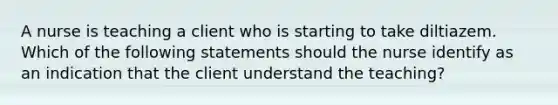 A nurse is teaching a client who is starting to take diltiazem. Which of the following statements should the nurse identify as an indication that the client understand the teaching?