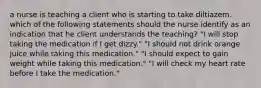 a nurse is teaching a client who is starting to take diltiazem. which of the following statements should the nurse identify as an indication that he client understands the teaching? "I will stop taking the medication if I get dizzy." "I should not drink orange juice while taking this medication." "I should expect to gain weight while taking this medication." "I will check my heart rate before I take the medication."