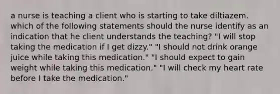 a nurse is teaching a client who is starting to take diltiazem. which of the following statements should the nurse identify as an indication that he client understands the teaching? "I will stop taking the medication if I get dizzy." "I should not drink orange juice while taking this medication." "I should expect to gain weight while taking this medication." "I will check my heart rate before I take the medication."