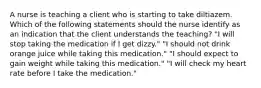 A nurse is teaching a client who is starting to take diltiazem. Which of the following statements should the nurse identify as an indication that the client understands the teaching? "I will stop taking the medication if I get dizzy." "I should not drink orange juice while taking this medication." "I should expect to gain weight while taking this medication." "I will check my heart rate before I take the medication."