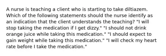 A nurse is teaching a client who is starting to take diltiazem. Which of the following statements should the nurse identify as an indication that the client understands the teaching? "I will stop taking the medication if I get dizzy." "I should not drink orange juice while taking this medication." "I should expect to gain weight while taking this medication." "I will check my heart rate before I take the medication."