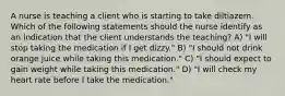 A nurse is teaching a client who is starting to take diltiazem. Which of the following statements should the nurse identify as an indication that the client understands the teaching? A) "I will stop taking the medication if I get dizzy." B) "I should not drink orange juice while taking this medication." C) "I should expect to gain weight while taking this medication." D) "I will check my heart rate before I take the medication."