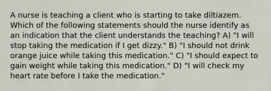 A nurse is teaching a client who is starting to take diltiazem. Which of the following statements should the nurse identify as an indication that the client understands the teaching? A) "I will stop taking the medication if I get dizzy." B) "I should not drink orange juice while taking this medication." C) "I should expect to gain weight while taking this medication." D) "I will check my heart rate before I take the medication."