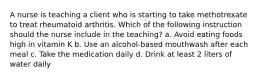 A nurse is teaching a client who is starting to take methotrexate to treat rheumatoid arthritis. Which of the following instruction should the nurse include in the teaching? a. Avoid eating foods high in vitamin K b. Use an alcohol-based mouthwash after each meal c. Take the medication daily d. Drink at least 2 liters of water daily