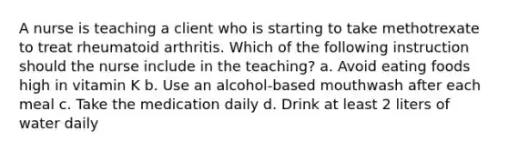 A nurse is teaching a client who is starting to take methotrexate to treat rheumatoid arthritis. Which of the following instruction should the nurse include in the teaching? a. Avoid eating foods high in vitamin K b. Use an alcohol-based mouthwash after each meal c. Take the medication daily d. Drink at least 2 liters of water daily