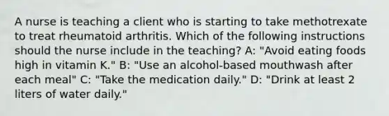 A nurse is teaching a client who is starting to take methotrexate to treat rheumatoid arthritis. Which of the following instructions should the nurse include in the teaching? A: "Avoid eating foods high in vitamin K." B: "Use an alcohol-based mouthwash after each meal" C: "Take the medication daily." D: "Drink at least 2 liters of water daily."