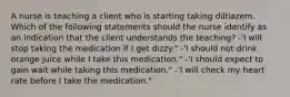 A nurse is teaching a client who is starting taking diltiazem. Which of the following statements should the nurse identify as an indication that the client understands the teaching? -'I will stop taking the medication if I get dizzy." -'I should not drink orange juice while I take this medication." -'I should expect to gain wait while taking this medication." -'I will check my heart rate before I take the medication."