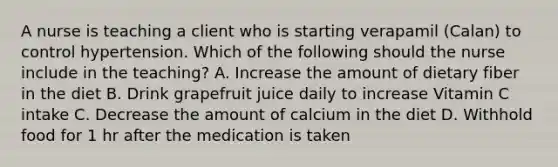 A nurse is teaching a client who is starting verapamil (Calan) to control hypertension. Which of the following should the nurse include in the teaching? A. Increase the amount of dietary fiber in the diet B. Drink grapefruit juice daily to increase Vitamin C intake C. Decrease the amount of calcium in the diet D. Withhold food for 1 hr after the medication is taken