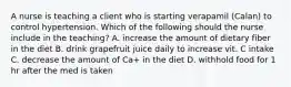 A nurse is teaching a client who is starting verapamil (Calan) to control hypertension. Which of the following should the nurse include in the teaching? A. increase the amount of dietary fiber in the diet B. drink grapefruit juice daily to increase vit. C intake C. decrease the amount of Ca+ in the diet D. withhold food for 1 hr after the med is taken