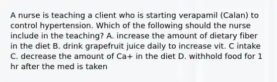 A nurse is teaching a client who is starting verapamil (Calan) to control hypertension. Which of the following should the nurse include in the teaching? A. increase the amount of dietary fiber in the diet B. drink grapefruit juice daily to increase vit. C intake C. decrease the amount of Ca+ in the diet D. withhold food for 1 hr after the med is taken