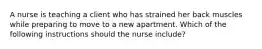 A nurse is teaching a client who has strained her back muscles while preparing to move to a new apartment. Which of the following instructions should the nurse include?