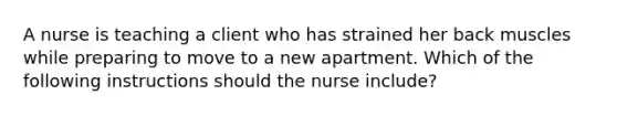 A nurse is teaching a client who has strained her back muscles while preparing to move to a new apartment. Which of the following instructions should the nurse include?