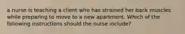 a nurse is teaching a client who has strained her back muscles while preparing to move to a new apartment. Which of the following instructions should the nurse include?