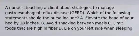 A nurse is teaching a client about strategies to manage gastroesophageal reflux disease (GERD). Which of the following statements should the nurse include? A. Elevate the head of your bed by 18 inches. B. Avoid snacking between meals C. Limit foods that are high in fiber D. Lie on your left side when sleeping