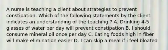 A nurse is teaching a client about strategies to prevent constipation. Which of the following statements by the client indicates an understanding of the teaching ? A. Drinking 4-5 glasses of water per day will prevent constipation B. I should consume mineral oil once per day C. Eating foods high in fiber will make elimination easier D. I can skip a meal if i feel bloated