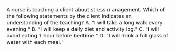 A nurse is teaching a client about stress management. Which of the following statements by the client indicates an understanding of the teaching? A. "I will take a long walk every evening." B. "I will keep a daily diet and activity log." C. "I will avoid eating 1 hour before bedtime." D. "I will drink a full glass of water with each meal."