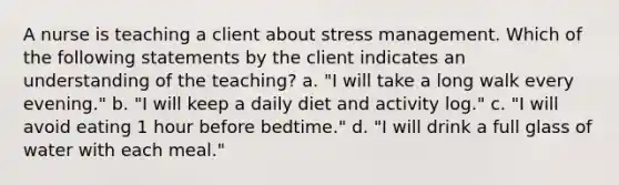 A nurse is teaching a client about stress management. Which of the following statements by the client indicates an understanding of the teaching? a. "I will take a long walk every evening." b. "I will keep a daily diet and activity log." c. "I will avoid eating 1 hour before bedtime." d. "I will drink a full glass of water with each meal."