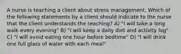 A nurse is teaching a client about stress management. Which of the following statements by a client should indicate to the nurse that the client understands the teaching? A) "I will take a long walk every evening" B) "I will keep a daily diet and activity log" C) "I will avoid eating one hour before bedtime" D) "I will drink one full glass of water with each meal"