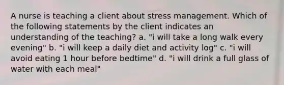 A nurse is teaching a client about stress management. Which of the following statements by the client indicates an understanding of the teaching? a. "i will take a long walk every evening" b. "i will keep a daily diet and activity log" c. "i will avoid eating 1 hour before bedtime" d. "i will drink a full glass of water with each meal"