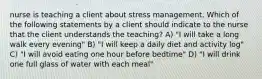 nurse is teaching a client about stress management. Which of the following statements by a client should indicate to the nurse that the client understands the teaching? A) "I will take a long walk every evening" B) "I will keep a daily diet and activity log" C) "I will avoid eating one hour before bedtime" D) "I will drink one full glass of water with each meal"