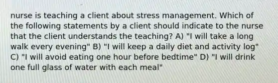 nurse is teaching a client about stress management. Which of the following statements by a client should indicate to the nurse that the client understands the teaching? A) "I will take a long walk every evening" B) "I will keep a daily diet and activity log" C) "I will avoid eating one hour before bedtime" D) "I will drink one full glass of water with each meal"