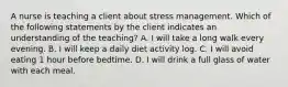 A nurse is teaching a client about stress management. Which of the following statements by the client indicates an understanding of the teaching? A. I will take a long walk every evening. B. I will keep a daily diet activity log. C. I will avoid eating 1 hour before bedtime. D. I will drink a full glass of water with each meal.