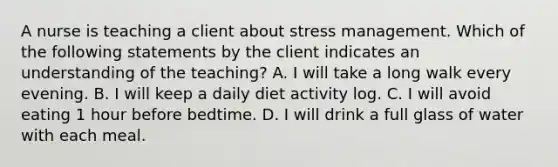 A nurse is teaching a client about stress management. Which of the following statements by the client indicates an understanding of the teaching? A. I will take a long walk every evening. B. I will keep a daily diet activity log. C. I will avoid eating 1 hour before bedtime. D. I will drink a full glass of water with each meal.